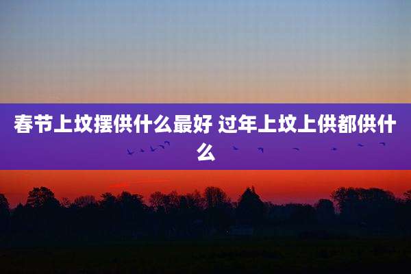 春节上坟摆供什么最好 过年上坟上供都供什么
