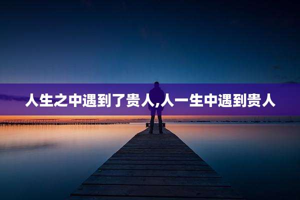 人生之中遇到了贵人,人一生中遇到贵人