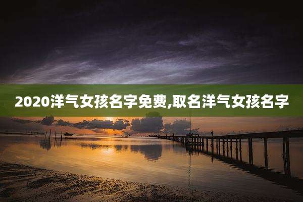 2020洋气女孩名字免费,取名洋气女孩名字