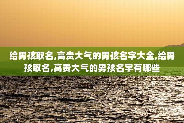 给男孩取名,高贵大气的男孩名字大全,给男孩取名,高贵大气的男孩名字有哪些
