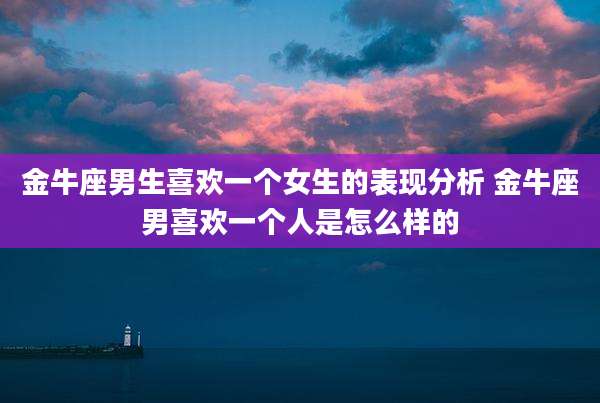 金牛座男生喜欢一个女生的表现分析 金牛座男喜欢一个人是怎么样的
