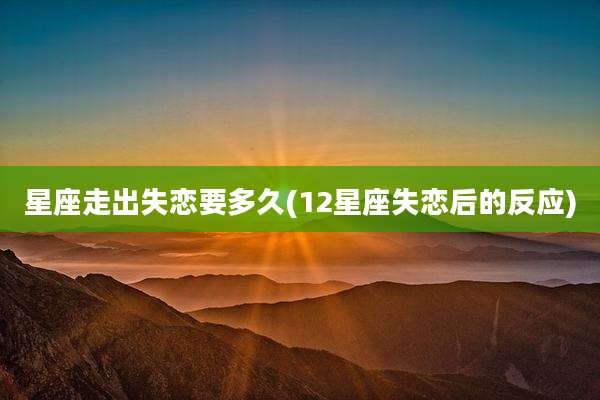 星座走出失恋要多久(12星座失恋后的反应)