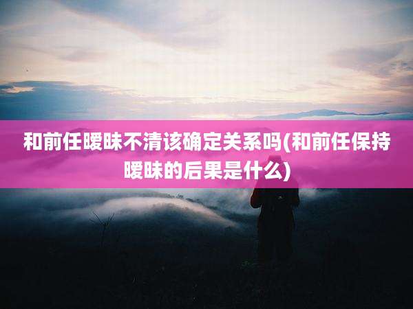 和前任暧昧不清该确定关系吗(和前任保持暧昧的后果是什么)