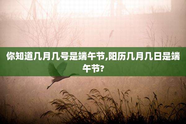你知道几月几号是端午节,阳历几月几日是端午节?