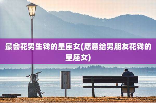 最会花男生钱的星座女(愿意给男朋友花钱的星座女)