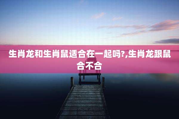 生肖龙和生肖鼠适合在一起吗?,生肖龙跟鼠合不合