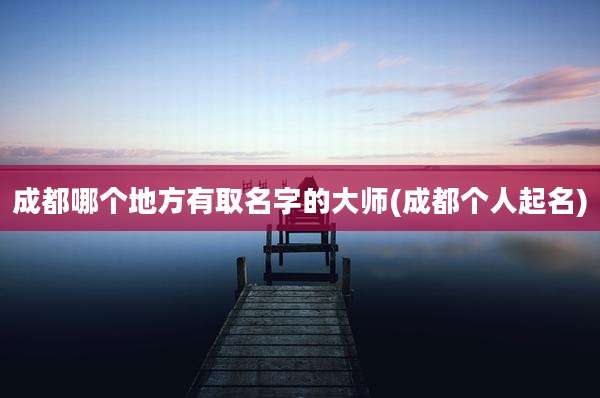 成都哪个地方有取名字的大师(成都个人起名)