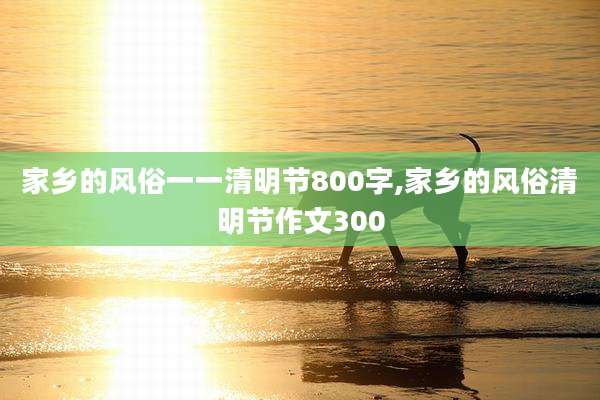 家乡的风俗一一清明节800字,家乡的风俗清明节作文300