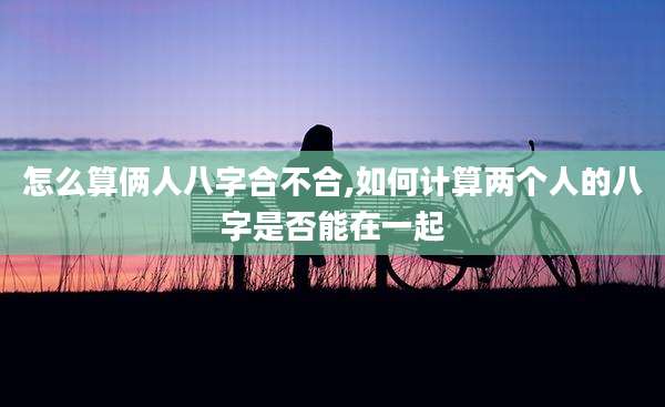 怎么算俩人八字合不合,如何计算两个人的八字是否能在一起
