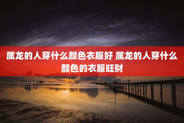 属龙的人穿什么颜色衣服好 属龙的人穿什么颜色的衣服旺财