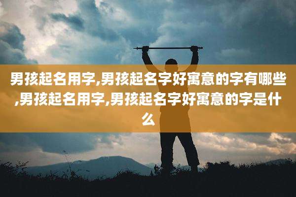 男孩起名用字,男孩起名字好寓意的字有哪些,男孩起名用字,男孩起名字好寓意的字是什么