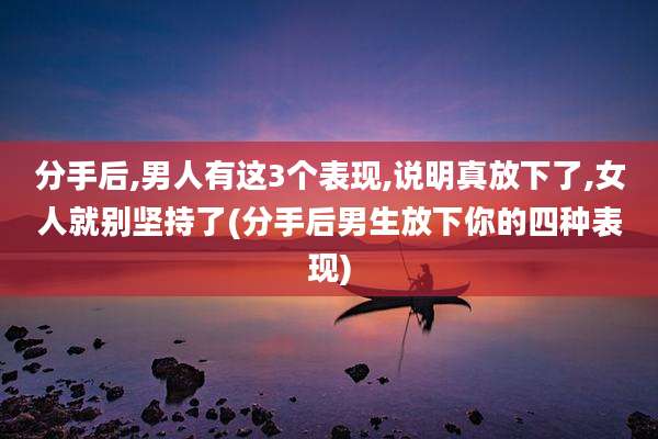 分手后,男人有这3个表现,说明真放下了,女人就别坚持了(分手后男生放下你的四种表现)