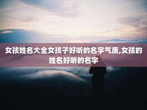 女孩姓名大全女孩子好听的名字气质,女孩的姓名好听的名字