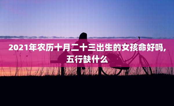 2021年农历十月二十三出生的女孩命好吗,五行缺什么
