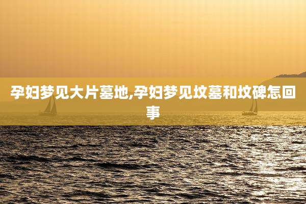 孕妇梦见大片墓地,孕妇梦见坟墓和坟碑怎回事