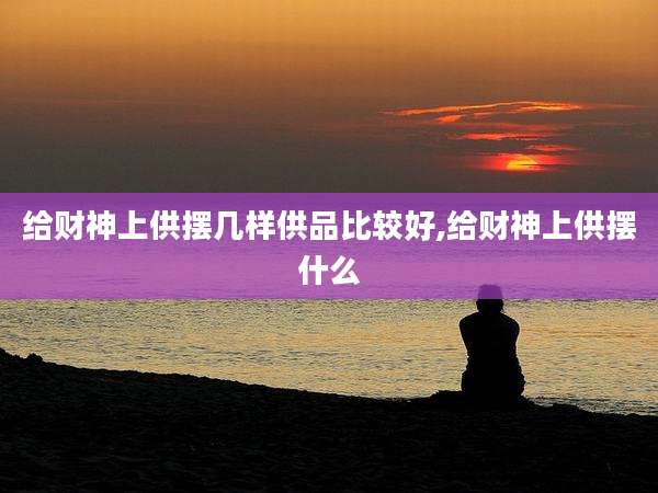 给财神上供摆几样供品比较好,给财神上供摆什么
