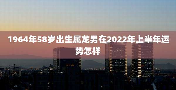 1964年58岁出生属龙男在2022年上半年运势怎样