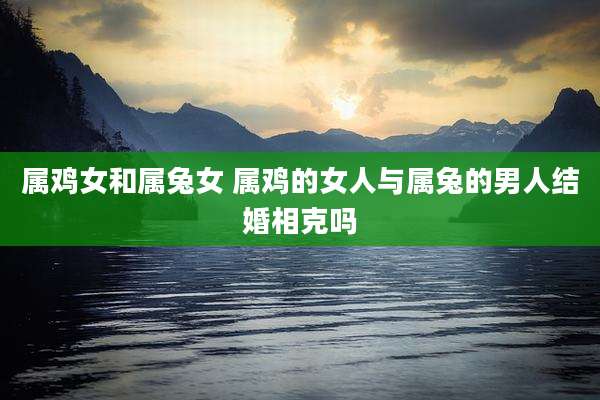属鸡女和属兔女 属鸡的女人与属兔的男人结婚相克吗
