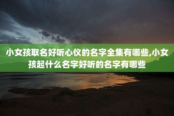 小女孩取名好听心仪的名字全集有哪些,小女孩起什么名字好听的名字有哪些