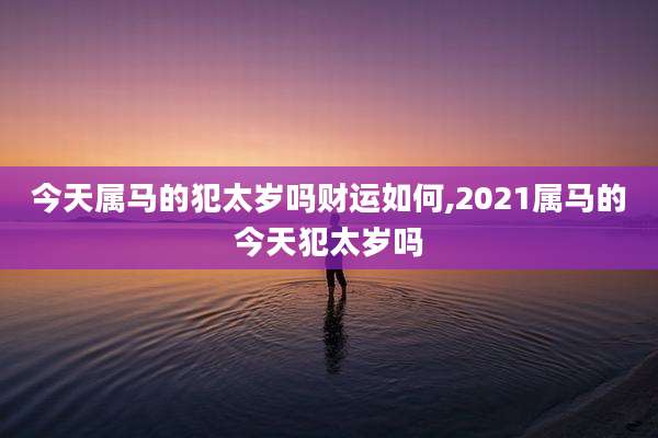 今天属马的犯太岁吗财运如何,2021属马的今天犯太岁吗