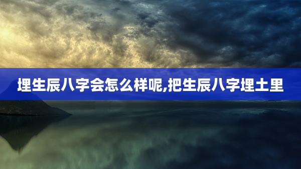 埋生辰八字会怎么样呢,把生辰八字埋土里