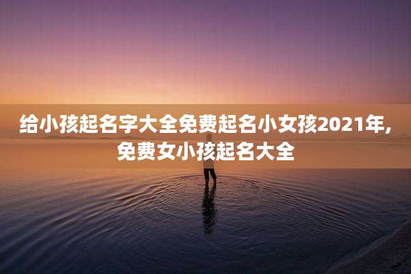给小孩起名字大全免费起名小女孩2021年,免费女小孩起名大全