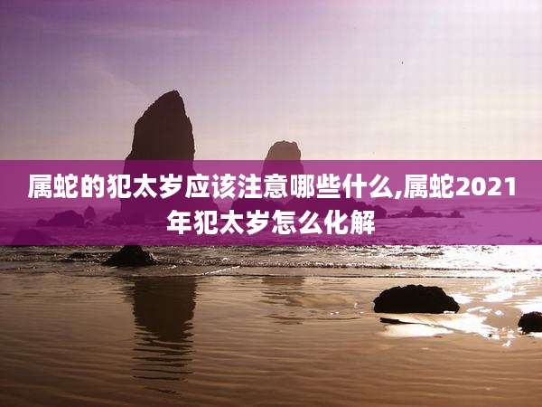 属蛇的犯太岁应该注意哪些什么,属蛇2021年犯太岁怎么化解