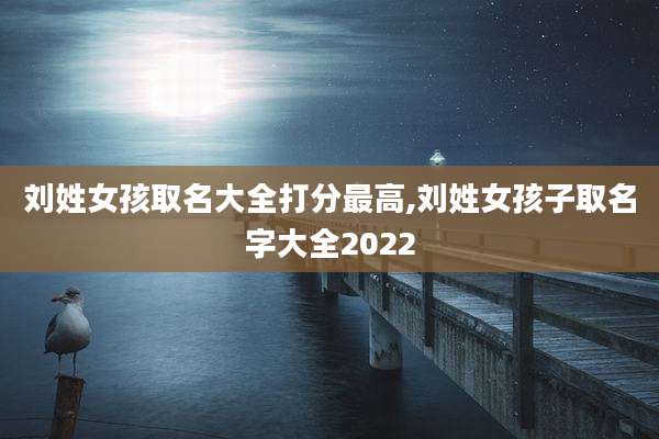 刘姓女孩取名大全打分最高,刘姓女孩子取名字大全2022