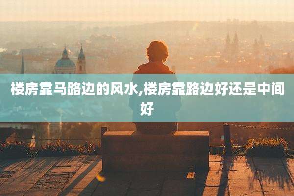 楼房靠马路边的风水,楼房靠路边好还是中间好