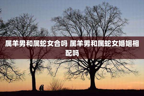 属羊男和属蛇女合吗 属羊男和属蛇女婚姻相配吗