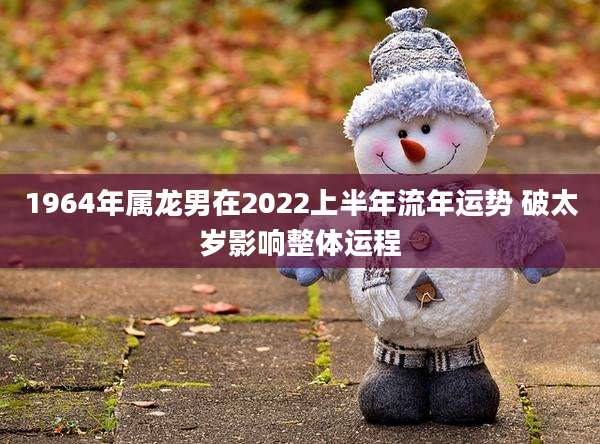 1964年属龙男在2022上半年流年运势 破太岁影响整体运程