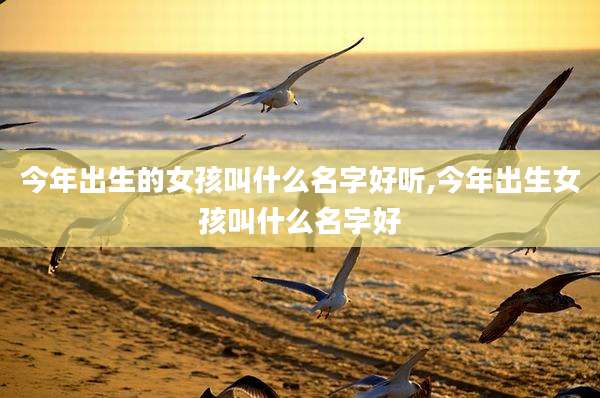 今年出生的女孩叫什么名字好听,今年出生女孩叫什么名字好