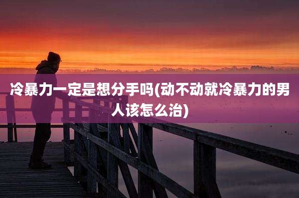 冷暴力一定是想分手吗(动不动就冷暴力的男人该怎么治)