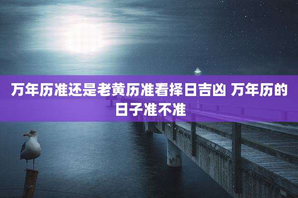 万年历准还是老黄历准看择日吉凶 万年历的日子准不准