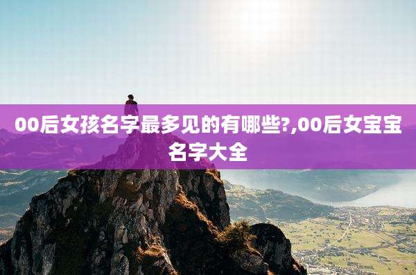 00后女孩名字最多见的有哪些?,00后女宝宝名字大全