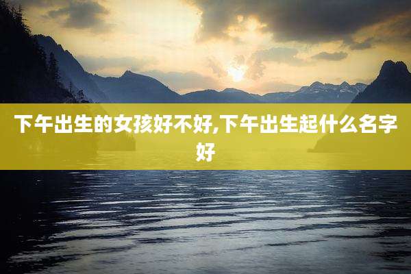 下午出生的女孩好不好,下午出生起什么名字好