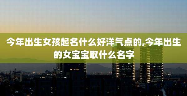 今年出生女孩起名什么好洋气点的,今年出生的女宝宝取什么名字