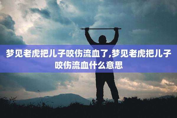梦见老虎把儿子咬伤流血了,梦见老虎把儿子咬伤流血什么意思