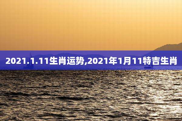 2021.1.11生肖运势,2021年1月11特吉生肖