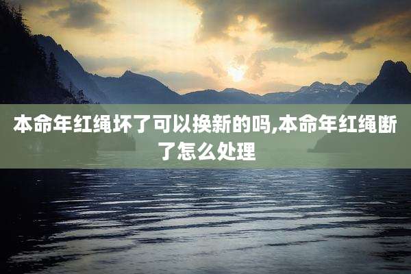 本命年红绳坏了可以换新的吗,本命年红绳断了怎么处理