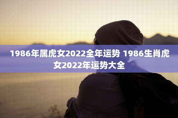 1986年属虎女2022全年运势 1986生肖虎女2022年运势大全