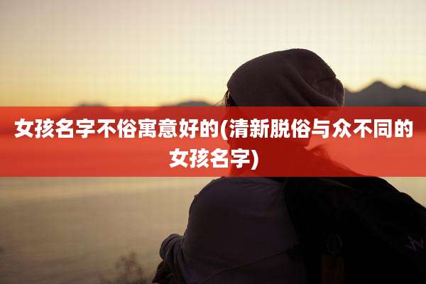 女孩名字不俗寓意好的(清新脱俗与众不同的女孩名字)