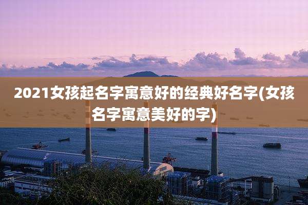 2021女孩起名字寓意好的经典好名字(女孩名字寓意美好的字)