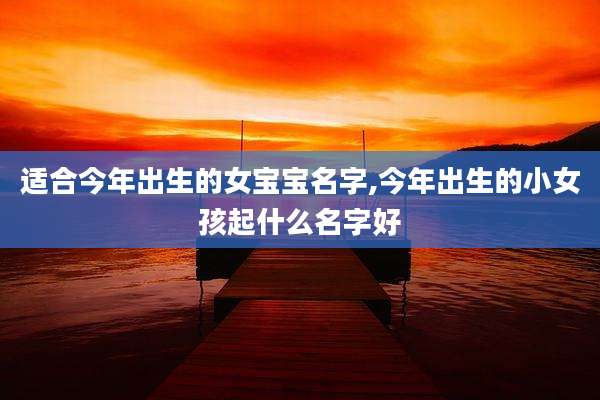 适合今年出生的女宝宝名字,今年出生的小女孩起什么名字好