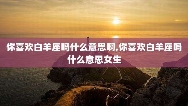 你喜欢白羊座吗什么意思啊,你喜欢白羊座吗什么意思女生