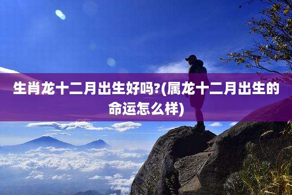 生肖龙十二月出生好吗?(属龙十二月出生的命运怎么样)