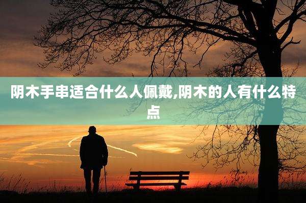 阴木手串适合什么人佩戴,阴木的人有什么特点