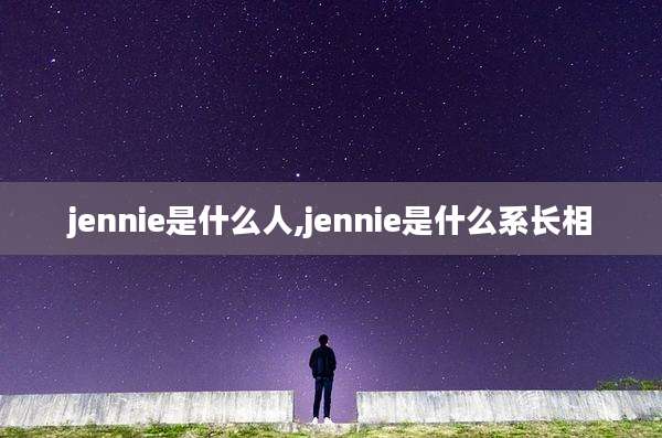 jennie是什么人,jennie是什么系长相