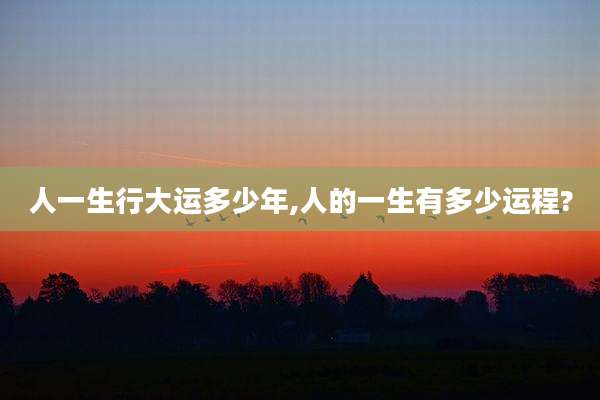 人一生行大运多少年,人的一生有多少运程?