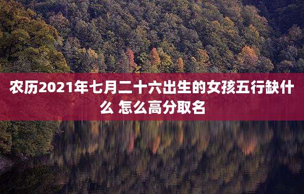 农历2021年七月二十六出生的女孩五行缺什么 怎么高分取名